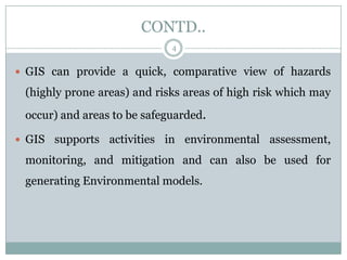 CONTD..
4

 GIS can provide a quick, comparative view of hazards

(highly prone areas) and risks areas of high risk which may
occur) and areas to be safeguarded.
 GIS supports activities

in environmental assessment,

monitoring, and mitigation and can also be used for
generating Environmental models.

 