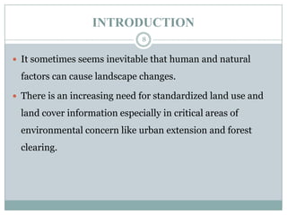 INTRODUCTION
8

 It sometimes seems inevitable that human and natural

factors can cause landscape changes.
 There is an increasing need for standardized land use and

land cover information especially in critical areas of
environmental concern like urban extension and forest
clearing.

 