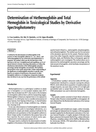 Journal of Analytical Toxicology, Vol. 26, March 2002

Determination of Methemoglobin and Total
Hemoglobin in ToxicologicalStudiesby Derivative
Spectrophotometry
A. Cruz-Landeira, M.J. Bal, O. Quintela, and M. t6pez-Rivadulla
Forensic Toxicology Service, Legal Medicine Institute, University of Santiago of Compostela, San Francisco s/n, 15705.Santiago
of Compostela, Spain

Abstract ]
A method for the determination of methemoglobin in the
presence of other hemoglobin subforms (i.e., oxy-, deoxy-, and

carboxyhemoglobin) by use of derivative spectrophotometry is
proposed. The method, which uses the first-derivative of the
spectrum at 645 nm, is straightforward and expeditious, so it is of
special interest to forensic toxicology laboratories as it allows the
simultaneous determination of the methemoglobin saturation
percentage and the hemoglobin concentration. This facilitates
interpretation of the results and provides a better understanding of
the significance of methemoglobin saturation in specific cases.
Based on an analysis of interferences, the presence of other
hemoglobin subforms or of endogenous components of plasma
does not detract in any way from the performance of the method.

quently found in blood (i.e., oxyhemoglobin,deoxyhemoglobin,
and carboxyhemoglobin).The method uses the first derivative
of the absorption spectrum for the sample. Potential interferences from other frequently reported components including
bilirubin, lipids, and Methylene Blue (a therapeutic agent for
methemoglobin) were investigated. The method allows one to
determine the methemoglobin saturation percentage and the
total amount of hemoglobin, which facilitates interpretation of
the analytical results.

Experimental
Apparatus

Introduction
Methemoglobinemia is a pathological condition in which
iron in hemoglobin is in its tervalent oxidation state (Fe3§
rather than its divalentone (Fe2§ this results in the formation
of a hemoglobin subform that is unfit for transporting oxygen.
Methemoglobinin blood can originate from in vivoexposure to
oxidants (1-3), which gives rise to a variably serious picture of
tissue hypoxia, from heating of blood (e.g., in charred bodies)
(4) or even from specific storage conditions (e.g., refrigeration, freezing) (5-8).
In any case, determinations of methemoglobin are relatively
commonplace and useful to toxicological laboratories, so a
need exists for simple and reliable analytical methods for the
identification and quantitation of this hemoglobin subform in
blood. A large number of methods for this purpose have so far
been reported, the most common of which involve spectrophotometric multicomponent analysis (9-11).
This paper reports a method for the determination of methemoglobin in the presence of the hemoglobin subforms most fre-

A PerkinElmer Lambda 2 ultraviolet-visible (UV-VIS)spectrophotometer interfaced to a computer running the software
PECCS, which affords direct acquisition of analytical data and
storage of spectra, was used. Glass cuvettes of 1-cm light path
and distilled water as sample blank were employed. An Izasa
STKS autoanalyzer was used to determine hemoglobin.

Samples
The samples studied consisted of fresh blood collected in
Venojecttubes (Terumo)containing EDTAas anticoagulant. All
were obtained from the BiochemistryLaboratoryof the Galician
General Hospital.

Reagents
The reagents used included pure oxygen, carbon monoxide,
and nitrogen (all obtained from Air Liquide);a 13% hemoglobin
standard supplied by the Biochemistry Laboratory of the Galician General Hospital; a 5-mg/dL standard of bilirubin from
Bayer; potassium ferricyanide [K3Fe(CN)6],sodium dithionite
(Na2S204), crystalline sodium nitrite (NaNO3),MethyleneBlue
for microscopy (16316), 37% hydrochloric acid, and sodium
hydroxide from Merck.

Reproduction(photocopying)of editorial content of this journal is prohibited without publisher'spermission.

67

 