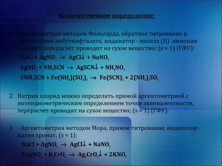 Количественное определение: 
1. Аргентометрия методом Фольгарда, обратное титрование в 
присутствии дибутилфталата, индикатор - железа (II) аммония 
сульфат, перерасчет проводят на сухое вещество; (s = 1) (ГФУ): 
NaCl + AgNO3 ® AgCl¯ + NaNO3 
AgNO3 + NH4SCN ® AgSCN¯ + NH4NO3 
3NH4SCN + Fe(NH4)(SO4)2 ® Fe(SCN)3 + 2(NH4)2SO4 
2. Натрия хлорид можно определять прямой аргентометрией с 
потенциометрическим определением точки эквивалентности, 
перерасчет проводят на сухое вещество; (s = 1) (ГФУ). 
3 Аргентометрия методом Мора, прямое титрование, индикатор - 
калия хромат; (s = 1): 
NaCl + AgNO3 ® AgCl¯ + NaNO3 
2AgNO3 + K2CrO4 ® Ag2CrO4¯ + 2KNO3 
 