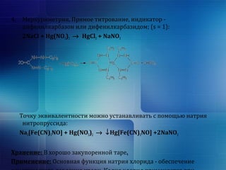 4. Меркуриметрия, Прямое титрование, индикатор - 
дифенилкарбазон или дифенилкарбазидом; (s = 1): 
2NaCl + Hg(NO3)2 ® HgCl2 + NaNO3 
Точку эквивалентности можно устанавливать с помощью натрия 
нитропруссида: 
Na2[Fe(CN)5NO] + Hg(NO3)2 ® ¯Hg[Fe(CN)5NO] +2NaNO3 
Хранение: В хорошо закупоренной таре. 
Применение: Основная функция натрия хлорида - обеспечение 
осмотического давления крови. Калия хлорид применяется при 
 