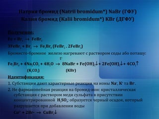 Натрия бромид (Natrii bromidum*) NaBr (ГФУ) 
Калия бромид (Kalii bromidum*) KBr (ДГФУ) 
Получение: 
Fe + Br2 ® FeBr2 
3FeBr2 + Br2 ® Fe3Br8 (FeBr2 . 2FeBr3) 
Бромисто-бромное железо нагревают с раствором соды або поташу: 
tо 
Fe3Br8 + 4Na2CO3 + 4H2O ® 8NaBr + Fe(OH)2¯+ 2Fe(OH)3¯+ 4CO2­ 
(K2CO3) (KBr) 
Идентификация: 
1. Субстанции дают характерные реакции на ионы Na+, К+ та Br-. 
2. Не фармакопейная реакция на бромид-ион: кристаллическая 
субстанция с раствором меди сульфата в присутствии 
концентрированной H2SO4; образуется черный осадок, который 
разрушается при добавлении воды 
Cu2+ 
+ 2Br- ® CuBr2¯ 
 