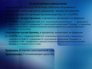 Количественное определение: 
Аргентометрия методом Фольгарда, обратное титрование в 
присутствии дибутилфталата, индикатор - железа (II) аммония 
сульфат, перерасчет проводят на сухое вещество; (s = 1) (ГФУ). 
Содержание натрия бромида, в процентах, вычисляют по формуле: 
a – 2,902b, Где a - содержание NaBr и Cl-, полученный в испытании, в процентах, в 
пересчете на NaBr; b - содержание Сl-, полученный в испытании "Хлориды", в процентах; 
2,902 - коэффициент, равный отношению молекулярной массы натрия бромида в 
атомарной массы хлора. 
Содержание калия бромид, в процентах, вычисляют по формуле: 
a – 3,357b Где a - содержание NaBr и Cl-, полученный в испытании, в процентах, в 
пересчете на NaBr; b - содержание Сl-, полученный в испытании "Хлориды", в 
процентах; 2,902 - коэффициент, равный отношение молекулярной массы натрия 
бромида в атомарной массы хлора. 
Хранение: В хорошо закупоренной таре. 
Применение: Успокаивающее средство. 
 