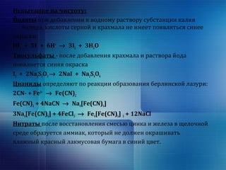 Испытание на чистоту: 
Йодаты при добавлении к водному раствору субстанции калия 
йодида, кислоты серной и крахмала не имеет появляться синее 
окраски: 
IO3 
- + 5I- + 6H+ ® 3I2 + 3H2O 
Тиосульфаты - после добавления крахмала и раствора йода 
появляется синяя окраска 
I2 + 2Na2S2O3 ® 2NaI + Na2S4O6 
Цианиды определяют по реакции образования берлинской лазури: 
2CN- + Fe2+ 
® Fe(CN)2 
Fe(CN)2 + 4NaCN ® Na4[Fe(CN)6] 
3Na4[Fe(CN)6] + 4FeCl3 ® Fe4[Fe(CN)6] 3 + 12NaCl 
Нитраты после восстановления смесью цинка и железа в щелочной 
среде образуется аммиак, который не должен окрашивать 
влажный красный лакмусовая бумага в синий цвет. 
 