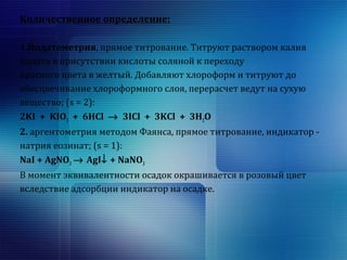Количественное определение: 
1.Йодатометрия, прямое титрование. Титруют раствором калия 
йодата в присутствии кислоты соляной к переходу 
красного цвета в желтый. Добавляют хлороформ и титруют до 
обесцвечивание хлороформного слоя, перерасчет ведут на сухую 
вещество; (s = 2): 
2KI + KIO3 + 6HCl ® 3ICl + 3KCl + 3H2O 
2. аргентометрия методом Фаянса, прямое титрование, индикатор - 
натрия еозинат; (s = 1): 
NaI + AgNO3 ® AgI¯ + NaNO3 
В момент эквивалентности осадок окрашивается в розовый цвет 
вследствие адсорбции индикатор на осадке. 
 