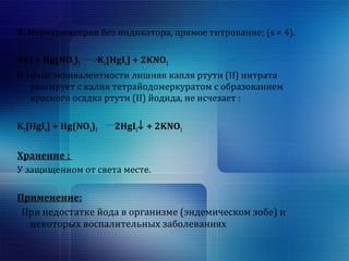 3. Меркуриметрия без индикатора, прямое титрование; (s = 4). 
4KI + Hg(NO3)2 K2[HgI4] + 2KNO3 
В точке эквивалентности лишняя капля ртути (II) нитрата 
реагирует с калия тетрайодомеркуратом с образованием 
красного осадка ртути (II) йодида, не исчезает : 
K2[HgI4] + Hg(NO3)2 2HgI2¯ + 2KNO3 
Хранение : 
У защищенном от света месте. 
Применение: 
При недостатке йода в организме (эндемическом зобе) и 
некоторых воспалительных заболеваниях 
 