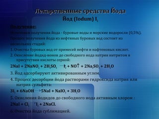 ЛЛееккааррссттввеенннныыее ссррееддссттвваа ЙЙооддаа 
Йод (Iodum) I2 
Получение: 
Источники получения йода - буровые воды и морские водоросли (0,5%). 
Процесс получения йода из нефтяных буровых вод состоит из 
нескольких стадий: 
1. Очистка буровых вод от примесей нефти и нафтеновых кислот. 
2. Окисление йодид-ионов до свободного иода натрия нитритом в 
присутствии кислоты серной: 
2NaI + 2NaNO2 + 2H2SO4 I2 + NO­ + 2Na2SO4 + 2H2O 
3. Йод адсорбируют активированным углем. 
4. Процесс десорбции йода растворами гидроксида натрия или 
натрия сульфита: 
3I2 + 6NaOH 5NaI + NaIO3 + 3H2O 
5. Окисления йодидов до свободного иода активным хлором : 
2NaI + Cl2 I2 + 2NaCl. 
6. Очистка йода сублимацией. 
 