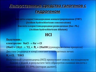 ЛЛееккааррссттввеенннныыее ссррееддссттвваа ггааллооггеенноовв сс 
ггииддррооггеенноомм 
Кислота хлористоводородная концентрированная (ГФУ) 
(Acidum hydrochloricum concentratum) 
Кислота хлористоводородная розведенная (Eur. Ph.) 
(Acidum hydrochloricum dilutum) 
HHCCll 
Получение : 
електролиз NaCl Na+ + Cl- 
2NaCl + 2H2O Cl2 + H2 + 2NaOH (суммарная схема процесса) 
Два газа (водород и хлор) сжигают в контактных печах: 
H2 + Cl2 2HCl 
Полученный хлороводород (HCl) пропускают сквозь поглощаюшую 
башню с водой, в результате чего образуется соляная кислота с 
концентрацией 35-39% (которая дымит). 
 