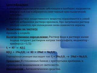 Ідентификация: 
1. нагревают кристаллическую субстанцию в пробирке; выделяется 
фиолетовый пар и образуется сине-черный кристаллический 
сублимат. 
2. Водный раствор лекарственного вещества окрашивается в синий 
цвет от добавления раствора крахмала. При нагревании раствор 
обесцвечивается, при охлаждении снова появляется окраска. 
Испытание на чистоту: 
Бромиды и хлориди 
Количественное определение: Раствор йода в растворе калия 
йодида титруют раствором натрия тиосульфата, индикатор - 
крахмал;(s =1/2): 
I2 + KI ® K[I3] 
K[I3] + 2Na2S2O3 ® KI + 2NaI + Na2S4O6 
Упрощенная реакция выглядит так: I2 + 2Na2S2O3 ® 2NaI + Na2S4O6 
Хранение: В стеклянных банках с притертыми пробками, и 
прохладном защищенном от света месте. 
Применение : Антисептическое средство. 
 