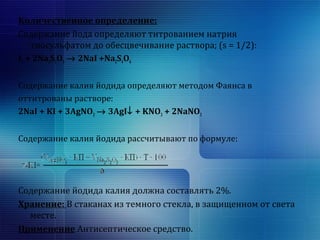 Количественное определение: 
Содержание йода определяют титрованием натрия 
тиосульфатом до обесцвечивание раствора; (s = 1/2): 
I2 + 2Na2S2O3 ® 2NaI +Na2S4O6 
Содержание калия йодида определяют методом Фаянса в 
оттитрованы растворе: 
2NaI + KI + 3AgNO3 ® 3AgI¯ + KNO3 + 2NaNO3 
Содержание калия йодида рассчитывают по формуле: 
Содержание йодида калия должна составлять 2%. 
Хранение: В стаканах из темного стекла, в защищенном от света 
месте. 
Применение Антисептическое средство. 
 