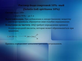 Раствор йода спиртовой 10% -ный 
(Solutio Iodi spirituosa 10%) 
Состав: йода 100г 
спирта 95% – до 1 л 
Идентификация. При добавлении к лекарственному веществу 
раствора крахмала, образуется сине-голубое окрашивание. 
Испытания на чистоту. АНД требует определения примеси 
йодоводородной кислоты, которая может образовываться при 
хранении: 
Примесь определяют алкалиметричним титрованием. 
 