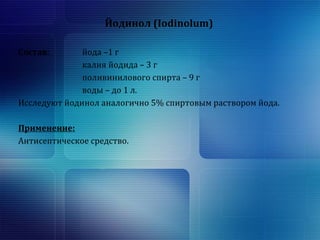 Йодинол (Iodinolum) 
Состав: йода –1 г 
калия йодида – 3 г 
поливинилового спирта – 9 г 
воды – до 1 л. 
Исследуют йодинол аналогично 5% спиртовым раствором йода. 
Применение: 
Антисептическое средство. 
 