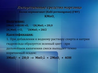 ЛЛееккааррссттввеенннныыее ссррееддссттвваа ммааррггааннццаа 
Калия перманганат (Kalii permangаnas) (ГФУ) 
KMnO4 
Получение: 
2MnO+4KOH +O2KMnO+ 2HO 
4 2 24 22KMnO+ Cl2KMnO+ 2KCl 
24 2 4 Идентификация: 
1. При добавлении к водному раствору спирта и натрия 
гидроксида образуется зеленый цвет - при 
дальнейшем кипячении смеси выпадает темно 
коричневый осадок: 
3MnO2- + 2HO ® MnO¯ + 2MnO- + 4OH- 
4 
224 
 