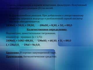 2. Смесь, полученную в первом испытании, фильтруют. Полученный 
фильтрат дает реакцию (b) на калий. 
3. Не фармакопейная реакция. При добавлении к лекарственному 
веществу перекиси водорода и разбавленной серной кислоты 
раствор обесцвечивается: 
2KMnO4 + 5H2O2 + 3H2SO4 2MnSO4 + K2SO4 + 5O2 + 8H2O 
Количественное определение: 
Йодометрия, заместительное титрование, 
индикатор - крахмал; (s = 1/5): 
2KMnO4 + 10KI +8H2SO4 2MnSO4 + 6K2SO4 + 5I2 + 8H2O 
I2 + 2Na2S2O3 2NaI + Na2S4O6 
Хранение: В хорошо закупоренной таре. 
Применение Антисептическое средство. 
 