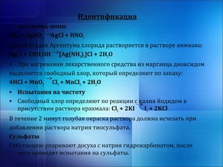Идентификация 
• на хлорид-иони: 
HCl + AgNO3 AgCl + HNO3 
Белый осадок Аргентума хлорида растворяется в растворе аммиака: 
AgCl + 2NH4OH [Ag(NH3)2]Cl + 2H2O 
• При нагревании лекарственного средства из марганца диоксидом 
выделяется свободный хлор, который определяют по запаху: 
4HCl + MnO2 Cl2 + MnCl2 + 2H2O 
• Испытания на чистоту 
• Свободный хлор определяют по реакции с калия йодидом в 
присутствии раствора крахмала: Cl2 + 2KI I2 + 2KCl 
В течение 2 минут голубая окраска раствора должна исчезать при 
добавлении раствора натрия тиосульфата. 
Сульфаты 
Субстанцию упаривают досуха с натрия гидрокарбонатом, после 
чего проводят испытания на сульфаты. 
 