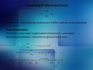 Гидроперит (Hydroperitum) 
В качестве стабилизатора добавляют 0,08% -ный раствор лимонной 
кислоты. 
Идентификация 
Мочевину в растворе гидроперита открывают с помощью 
биуретовой реакции - появляется фиолетовый цвет: 
 