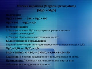 Магния пероксид (Magnesii peroxydum) 
(MgO2 + MgO) 
Получение: 
MgCl2 + 2KOH 2KCl + MgO + H2O 
MgO + H2O2 MgO2 + H2O 
Идентификация: 
1. Реакция на ионы Mg2 + после растворения в кислоте 
хлористоводородной. 
2. Реакция образования надхромовых кислот. 
Количественное определение: 
Перманганатометрия без индикатора, прямое титрование; (s = 2,5): 
MgO2 + H2SO4 ® MgSO4 + H2O2 
5H2O2 + 2KMnO4 +3H2SO4 ® 2MnSO4 + K2SO4 + 8H2O + 5O2 
Хранение: В хорошо закупоренной таре, ограждая от света. 
Применение: Перекись магния применяют внутрь при 
заболеваниях желудка и кишечника. 
 