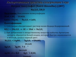 Лекарственные ссррееддссттвваа,, ссооддеерржжаащщииее ССеерруу 
Натрия тиосульфат (Natrii thiosulfas) (ДФУ) 
Na2S2O3.5H2O 
Получение: Окислением полисульфидов: 
2CaS2 + 3O2 2CaS2O3 
CaS2O3 + Na2SO4 Na2S2O3 + CaSO4 
Идентификация: 
1. Субстанция обесцвечивает раствор калия йодида йодированный: 
K[I3] + 2Na2S2O3 ® KI + 2NaI + Na2S4O6 
2. При добавлении к лекарственному веществу избытка Аргентума 
нитрата образуется белый осадок, который быстро окрашивается 
в желтый, затем в черный цвет: 
Na2S2O3 + 2AgNO3 Ag2S2O3 + 2NaNO3 
(белый) 
Ag2S2O3 Ag2SO3 + S 
(желтый) 
Ag2SO3 + S + H2O Ag2S + H2SO4 
(черный) 
 