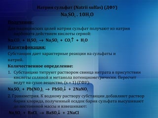 Натрия сульфат (Natrii sulfas) (ДФУ) 
Na2SO4 . 10H2O 
Получение: 
Для медицинских целей натрия сульфат получают из натрия 
карбоната действием кислоты серной: 
Na2CO3 + H2SO4 ® Na2SO4 + CO2­ + H2O 
Идентификация: 
Субстанция дает характерные реакции на сульфаты и 
натрий. 
Количественное определение: 
1. Субстанцию титруют раствором свинца нитрата в присутствии 
кислоты соляной и метанола потенциометрически. Пересчет 
ведут на сухое вещество, (s = 1) (ГФУ): 
Na2SO4 + Pb(NO3)2 ® PbSO4¯ + 2NaNO3 
2. Гравиметрия. К водному раствору субстанции добавляют раствор 
бария хлорида, полученный осадок бария сульфата высушивают 
до постоянной массы и взвешивают: 
Na2SO4 + BaCl2 ® BaSO4¯ + 2NaCl 
 