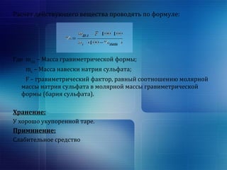 Расчет действующего вещества проводять по формуле: 
Где mгр.ф. – Масса гравиметрической формы; 
mн. – Масса навески натрия сульфата; 
F – гравиметрический фактор, равный соотношению молярной 
массы натрия сульфата в молярной массы гравиметрической 
формы (бария сульфата). 
Хранение: 
У хорошо укупоренной таре. 
Приминение: 
Слабительное средство 
 