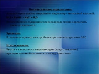 Количественное определение: 
Алкалиметрия, прямое титрование, индикатор – метиловый красный; 
HCl + NaOH NaCl + H2O 
Количественное содержание хлороводорода можно определить 
также по плотности. 
Хранение: 
В стаканах с притертыми пробками при температуре ниже 30оС. 
Использование: 
Внутрь в каплях или в виде микстуры (чаще с пепсином) 
при недостаточной кислотности желудочного сока. 
 