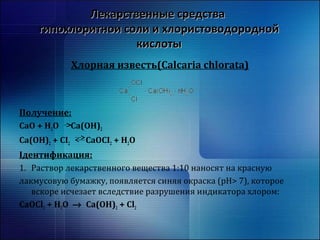 ЛЛееккааррссттввеенннныыее ссррееддссттвваа 
ггииппооххллооррииттннооии ссооллии ии ххллооррииссттооввооддоорроодднноойй 
ккииссллооттыы 
Хлорная известь(Calcaria chlorata) 
Получение: 
CaO + H2O Ca(OH)2 
Ca(OH)2 + CI2 CaOCI2 + H2O 
Ідентификация: 
1. Раствор лекарственного вещества 1:10 наносят на красную 
лакмусовую бумажку, появляется синяя окраска (рН> 7), которое 
вскоре исчезает вследствие разрушения индикатора хлором: 
CaOCl2 + H2O ® Ca(OH)2 + Cl2 
 