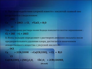 2. При взаимодействии хлорной извести с кислотой соляной оно 
разрушается с выделением: 
OCI 
Ca + 2HCI CI2 + CaCI2 + H2O 
CI 
При добавлении раствора калия йодида появляется желтое окрашивание : 
Cl2 + 2KI I2 + 2KCl 
3. Ионы кальция определяют с раствором аммония оксалата после 
предварительного удаления хлора, достигается кипячением 
лекарственного вещества с уксусной кислотой : 
OCI 
Ca + 2CH3COOH Ca(CH3COO)2 + CI2 + H2O 
CI 
Ca(CH3COO)2 + (NH4)2C2O4 CaC2O4 + 2CH3COONH4 
(белый) 
 