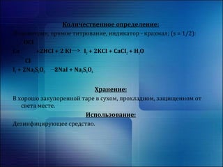 Количественное определение: 
Йодометрия, прямое титрование, индикатор - крахмал; (s = 1/2): 
OCI 
Ca +2HCI + 2 KI I2 + 2KCI + CaCI2 + H2O 
CI 
I2 + 2Na2S2O3 2NaI + Na2S4O6 
Хранение: 
В хорошо закупоренной таре в сухом, прохладном, защищенном от 
света месте. 
Использование: 
Дезинфицирующее средство. 
 