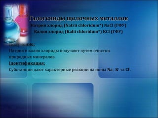 Галогениды щщееллооччнныыхх ммееттааллллоовв 
Натрия хлорид (Natrii chloridum*) NaCl (ГФУ) 
Калия хлорид (Kalii chloridum*) KCl (ГФУ) 
Получение: 
Натрия и калия хлориды получают путем очистки 
природных минералов. 
Ідентификация: 
Субстанции дают характерные реакции на ионы Na+, К+ та Cl-. 
 