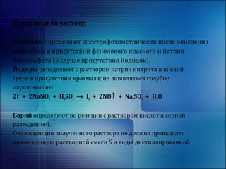Испытания на чистоту: 
Бромиды определяют спектрофотометрически после окисления 
хлорамина в присутствии фенолового красного и натрия 
тиосульфата (в случае присутствия йодидов). 
Йодиды определяют с раствором натрия нитрита в кислой 
среде в присутствии крахмала; не появляться голубое 
окрашивание: 
2I- + 2NaNO2 + H2SO4 ® I2 + 2NO­ + Na2SO4 + H2O 
Барий определяют по реакции с раствором кислоты серной 
разведенной. 
Опалесценция полученного раствора не должна превышать 
опалесценцию растворной смеси S и воды дистиллированной. 
 