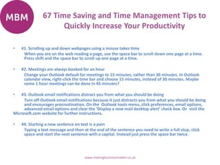 67 Time Saving and Time Management Tips to
Quickly Increase Your Productivity
• #1. Scrolling up and down webpages using a mouse takes time
When you are on the web reading a page, use the space bar to scroll down one page at a time.
Press shift and the space bar to scroll up one page at a time.
• #2. Meetings are always booked for an hour
Change your Outlook default for meetings to 15 minutes, rather than 30 minutes. In Outlook
calendar view, right-click the time bar and choose 15 minutes, instead of 30 minutes. Maybe
some 1 hour meetings can be done in 45 minutes?
• #3. Outlook email notifications distract you from what you should be doing
Turn off Outlook email notifications because it just distracts you from what you should be doing
and encourages procrastination. On the Outlook tools menu, click preferences, email options,
advanced email options and clear the ‘Display a new mail desktop alert’ check box. Or visit the
Microsoft.com website for further instructions.
• #4. Starting a new sentence on text is a pain
Typing a text message and then at the end of the sentence you need to write a full stop, click
space and start the next sentence with a capital. Instead just press the space bar twice.
www.makingbusinessmatter.co.uk
 