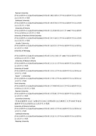 Ryerson University
{毕业证成绩单+认证}{Q 微 627212264}办理加拿大戴尔豪斯大学毕业证成绩单学历认证使馆
认证文凭学生卡驾照
Dalhousie University
{毕业证成绩单+认证}{Q 微 627212264}办理加拿大维多利亚大学毕业证成绩单学历认证使馆
认证文凭学生卡驾照
University of Victoria
{毕业证成绩单+认证}{Q 微 627212264}办理加拿大北英属哥伦比亚大学 UNBC 毕业证成绩单
学历认证使馆认证文凭学生卡驾照
University of Northern British Columbia
{毕业证成绩单+认证}{Q 微 627212264}办理加拿大阿卡迪亚大学毕业证成绩单学历认证使馆
认证文凭学生卡驾照
Acadia University
{毕业证成绩单+认证}{Q 微 627212264}办理加拿大温尼伯大学毕业证成绩单学历认证使馆认
证文凭学生卡驾照
University of Winnipeg
{毕业证成绩单+认证}{Q 微 627212264}办理加拿大西安大略大学 UWO 毕业证成绩单学历认
证使馆认证文凭学生卡驾照
University of Western Ontario
{毕业证成绩单+认证}{Q 微 627212264}办理加拿大圭尔夫大学毕业证成绩单学历认证使馆认
证文凭学生卡驾照
University of Guelph
{毕业证成绩单+认证}{Q 微 627212264}办理加拿大皇后大学毕业证成绩单学历认证使馆认证
文凭学生卡驾照
Queen’s Universitya
{毕业证成绩单+认证}{Q 微 627212264}办理加拿大川特大学毕业证成绩单学历认证使馆认证
文凭学生卡驾照
Trent University
{毕业证成绩单+认证}{Q 微 627212264}办理加拿大不列颠哥伦比亚大学毕业证成绩单学历认
证使馆认证文凭学生卡驾照
Ryerson University
{毕业证成绩单+认证}{Q 微 627212264}办理加拿大劳伦森大学毕业证成绩单学历认证使馆认
证文凭学生卡驾照
Laurentian University
{毕业证成绩单+认证}{Q 微 627212264}办理加拿大安大略理工大学 UOIT毕业证
成绩单学历认证使馆认证文凭学生卡驾照
University of Ontario Insititute
{毕业证成绩单+认证}{Q 微 627212264}办理加拿大湖首大学毕业证成绩单学历认证使馆认证
文凭学生卡驾照
Lakehead University
{毕业证成绩单+认证}{Q 微 627212264}办理加拿大尼皮辛大学毕业证成绩单学历认证使馆认
证文凭学生卡驾照
Nipissing University
 