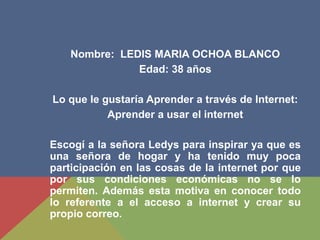 Nombre: LEDIS MARIA OCHOA BLANCO
Edad: 38 años
Lo que le gustaría Aprender a través de Internet:
Aprender a usar el internet
Escogí a la señora Ledys para inspirar ya que es
una señora de hogar y ha tenido muy poca
participación en las cosas de la internet por que
por sus condiciones económicas no se lo
permiten. Además esta motiva en conocer todo
lo referente a el acceso a internet y crear su
propio correo.