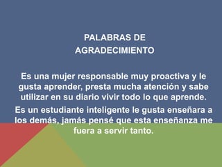 PALABRAS DE
AGRADECIMIENTO
Es una mujer responsable muy proactiva y le
gusta aprender, presta mucha atención y sabe
utilizar en su diario vivir todo lo que aprende.
Es un estudiante inteligente le gusta enseñara a
los demás, jamás pensé que esta enseñanza me
fuera a servir tanto.