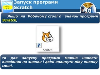 6
Розділ 1
§ 7
Запуск програми
Scratch
Якщо на Робочому столі є значок програми
Scratch,
то для запуску програми можна навести
вказівник на значок і двічі клацнути ліву кнопку
миші.
 