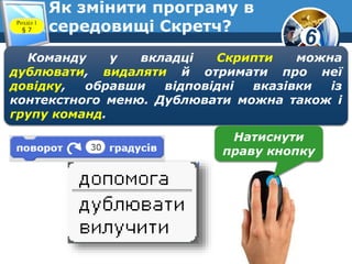 6
Як змінити програму в
середовищі Скретч?
www.teach-inf.at.ua
Розділ 1
§ 7
Команду у вкладці Скрипти можна
дублювати, видаляти й отримати про неї
довідку, обравши відповідні вказівки із
контекстного меню. Дублювати можна також і
групу команд.
Натиснути
праву кнопку
 