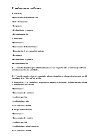 El software se clasifica en:
1. Prácticas:
• Presentación de la introducción
• Selección de ítems
• Respuestas
• Evaluación de respuestas
• Retroalimentación
2. Tutoriales:
• Introducción
• Presentación de la información
• Formulación de preguntas interactivas
• Respuestas
• Evaluación de respuestas
• Retroalimentación
2.1. Tutoriales directivos presentan información, hacen preguntas a los estudiantes y controlan
en todo momentos las actividades.
2.2. Tutoriales no directivos: el computador adopta el papel de un laboratorio o instrumento.El
estudiante tiene “libertad” de acción.
3. Simulaciones: Los simuladores proporcionan un entorno dinamico y facilitan la exploracion y
la manipulacion del entorno
• Introducción
• Presentación del fenómeno
• Acción requerida
• Acción del aprendiz
• Alteración del sistema
4. Juegos instruccionales:
• Introducción
• Presentación del objetivo
• Acción requerida
• Acción del aprendiz y/o oponente
• Alteración del sistema
 
