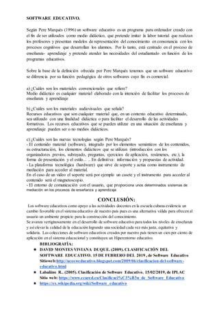 SOFTWARE EDUCATIVO.
Según Pere Marqués (1996) un software educativo es un programa para ordenador creado con
el fin de ser utilizados como medio didáctico, que pretende imitar la labor tutorial que realizan
los profesores y presentan modelos de representación del conocimiento en consonancia con los
procesos cognitivos que desarrollan los alumnos. Por lo tanto, está centrado en el proceso de
enseñanza- aprendizaje y pretende atender las necesidades del estudiantado en función de los
programas educativos.
Sobre la base de la definición ofrecida por Pere Marqués tenemos que un software educativo
se diferencia por su función pedagógica de otros softwares cuyo fin es comercial.
a) ¿Cuáles son los materiales convencionales que refiere?
Medio didáctico es cualquier material elaborado con la intención de facilitar los procesos de
enseñanza y aprendizaje
b) ¿Cuáles son los materiales audiovisuales que señala?
Recursos educativos que son cualquier material que, en un contexto educativo determinado,
sea utilizado con una finalidad didáctica o para facilitar el desarrollo de las actividades
formativas. Los recursos educativos que se pueden utilizar en una situación de enseñanza y
aprendizaje pueden ser o no medios didácticos.
c) ¿Cuáles son las nuevas tecnologías según Pere Marqués?
- El contenido material (software), integrado por los elementos semánticos de los contenidos,
su estructuración, los elementos didácticos que se utilizan (introducción con los
organizadores previos, subrayado, preguntas, ejercicios de aplicación, resúmenes, etc.), la
forma de presentación y el estilo... .. En definitiva: información y propuestas de actividad.
- La plataforma tecnológica (hardware) que sirve de soporte y actúa como instrumento de
mediación para acceder al material.
En el caso de un vídeo el soporte será por ejemplo un casete y el instrumento para acceder al
contenido será el magnetoscopio.
- El entorno de comunicación con el usuario, que proporciona unos determinados sistemas de
mediación en los procesos de enseñanza y aprendizaje
CONCLUSIÓN:
Los software educativos como apoyo a las actividades docentes en la escuela cubana evidencia un
cambio favorable en el sistema educativo de nuestro país pues es una alternativa válida para ofrecen al
usuario un ambiente propicio para la construcción del conocimiento.
Se avanza vertiginosamente en el desarrollo de software educativo para todos los niveles de enseñanza
y así elevar la calidad de la educación logrando una sociedad cada vez más justa, equitativa y
solidaria. Las colecciones de software educativos creados por nuestro país tienen un cien por ciento de
aplicación en el sistema educacional y constituyen un Hiperentorno educativo.
BIBLIOGRAFÍA:
★ DAVID MONTES VIVIANA DUQUE. (2009). CLASIFICACIÓN DEL
SOFTWARE EDUCATIVO. 15 DE FEBRERO DEL 2019 , de Software Educativo
Sitioweb:http://ucosweducativo.blogspot.com/2009/06/clasificacion-del-software-
educativo.html
★ Labañino R.. (2005). Clasificación de Software Educativo. 15/02/2019, de IPLAC
Sitio web: https://www.ecured.cu/Clasificaci%C3%B3n_de_Software_Educativo
★ https://es.wikipedia.org/wiki/Software_educativo
 