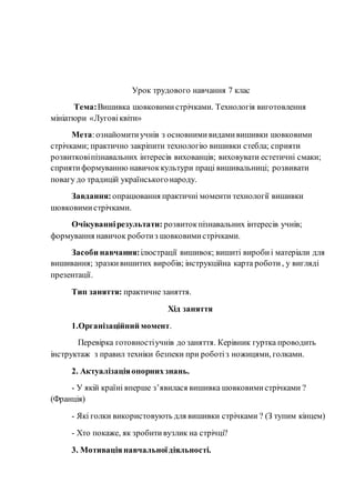 Урок трудового навчання 7 клас
Тема:Вишивка шовковими стрічками. Технологія виготовлення
мініатюри «Луговіквіти»
Мета:ознайомитиучнів з основнимивидамивишивки шовковими
стрічками; практично закріпити технологію вишивки стебла; сприяти
розвитковіпізнавальних інтересів вихованців; виховувати естетичні смаки;
сприятиформуванню навичоккультури праці вишивальниці; розвивати
повагу до традицій українськогонароду.
Завдання: опрацювання практичні моменти технології вишивки
шовковимистрічками.
Очікуваннірезультати: розвитокпізнавальних інтересів учнів;
формування навичок роботиз шовковимистрічками.
Засоби навчання:ілюстрації вишивок; вишиті виробиі матеріали для
вишивання; зразкивишитих виробів; інструкційна карта роботи, у вигляді
презентації.
Тип заняття: практичне заняття.
Хід заняття
1.Організаційний момент.
Перевірка готовностіучнів до заняття. Керівник гуртка проводить
інструктаж з правил техніки безпеки при роботіз ножицями, голками.
2. Актуалізаціяопорнихзнань.
- У якій країні вперше з’явилася вишивка шовковимистрічками ?
(Франція)
- Які голки використовують для вишивки стрічками ? (З тупим кінцем)
- Хто покаже, як зробитивузлик на стрічці?
3. Мотивація навчальноїдіяльності.
 