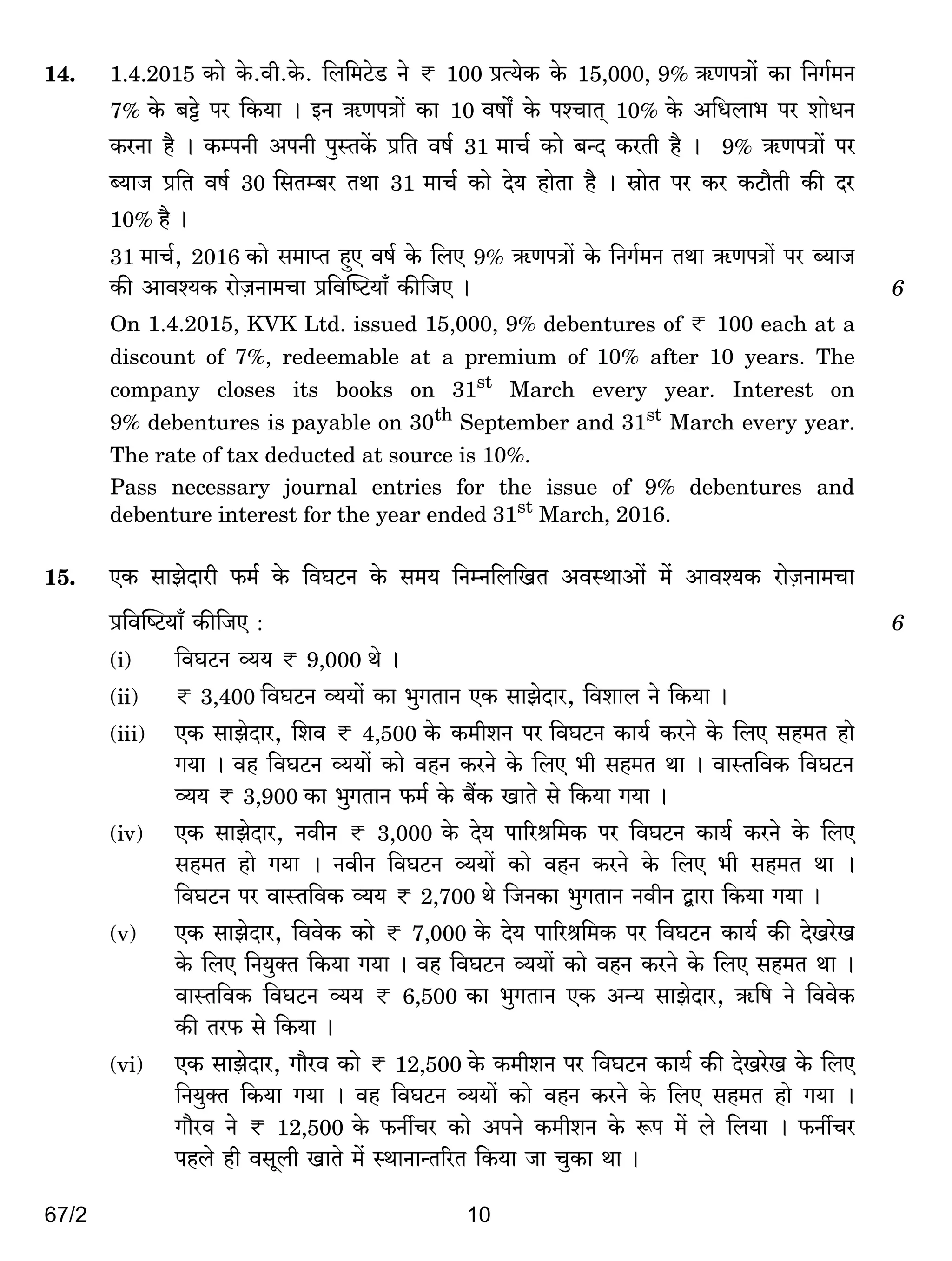 67/2 10
14. 1.4.2015 H$mo Ho$.dr.Ho$. {b{_Q>oS> Zo < 100 àË`oH$ Ho$ 15,000, 9% G$UnÌm| H$m {ZJ©_Z
7% Ho$ ~Å>o na {H$`m & BZ G$UnÌm| H$m 10 dfm] Ho$ níMmV² 10% Ho$ A{Ybm^ na emoYZ
H$aZm h¡ & H$ånZr AnZr nwñVH|$ à{V df© 31 _mM© H$mo ~ÝX H$aVr h¡ & 9% G$UnÌm| na
ã`mO à{V df© 30 {gVå~a VWm 31 _mM© H$mo Xo` hmoVm h¡ & òmoV na H$a H$Q>m¡Vr H$s Xa
10% h¡ &
31 _mM©, 2016 H$mo g_mßV hþE df© Ho$ {bE 9% G$UnÌm| Ho$ {ZJ©_Z VWm G$UnÌm| na ã`mO
H$s Amdí`H$ amoµOZm_Mm à{dpîQ>`m± H$s{OE & 6
On 1.4.2015, KVK Ltd. issued 15,000, 9% debentures of < 100 each at a
discount of 7%, redeemable at a premium of 10% after 10 years. The
company closes its books on 31st
March every year. Interest on
9% debentures is payable on 30th
September and 31st
March every year.
The rate of tax deducted at source is 10%.
Pass necessary journal entries for the issue of 9% debentures and
debenture interest for the year ended 31st
March, 2016.
15. EH$ gmPoXmar $_© Ho$ {dKQ>Z Ho$ g_` {ZåZ{b{IV AdñWmAm| _| Amdí`H$ amoµOZm_Mm
à{dpîQ>`m± H$s{OE : 6
(i) {dKQ>Z ì`` < 9,000 Wo &
(ii) < 3,400 {dKQ>Z ì``m| H$m ^wJVmZ EH$ gmPoXma, {demb Zo {H$`m &
(iii) EH$ gmPoXma, {ed < 4,500 Ho$ H$_reZ na {dKQ>Z H$m`© H$aZo Ho$ {bE gh_V hmo
J`m & dh {dKQ>Z ì``m| H$mo dhZ H$aZo Ho$ {bE ^r gh_V Wm & dmñV{dH$ {dKQ>Z
ì`` < 3,900 H$m ^wJVmZ $_© Ho$ ~¢H$ ImVo go {H$`m J`m &
(iv) EH$ gmPoXma, ZdrZ < 3,000 Ho$ Xo` nm[al{_H$ na {dKQ>Z H$m`© H$aZo Ho$ {bE
gh_V hmo J`m & ZdrZ {dKQ>Z ì``m| H$mo dhZ H$aZo Ho$ {bE ^r gh_V Wm &
{dKQ>Z na dmñV{dH$ ì`` < 2,700 Wo {OZH$m ^wJVmZ ZdrZ Ûmam {H$`m J`m &
(v) EH$ gmPoXma, {ddoH$ H$mo < 7,000 Ho$ Xo` nm[al{_H$ na {dKQ>Z H$m`© H$s XoIaoI
Ho$ {bE {Z`wŠV {H$`m J`m & dh {dKQ>Z ì``m| H$mo dhZ H$aZo Ho$ {bE gh_V Wm &
dmñV{dH$ {dKQ>Z ì`` < 6,500 H$m ^wJVmZ EH$ AÝ` gmPoXma, G${f Zo {ddoH$
H$s Va$ go {H$`m &
(vi) EH$ gmPoXma, Jm¡ad H$mo < 12,500 Ho$ H$_reZ na {dKQ>Z H$m`© H$s XoIaoI Ho$ {bE
{Z`wŠV {H$`m J`m & dh {dKQ>Z ì``m| H$mo dhZ H$aZo Ho$ {bE gh_V hmo J`m &
Jm¡ad Zo < 12,500 Ho$ $ZuMa H$mo AnZo H$_reZ Ho$ ê$n _| bo {b`m & $ZuMa
nhbo hr dgybr ImVo _| ñWmZmÝV[aV {H$`m Om MwH$m Wm &
 