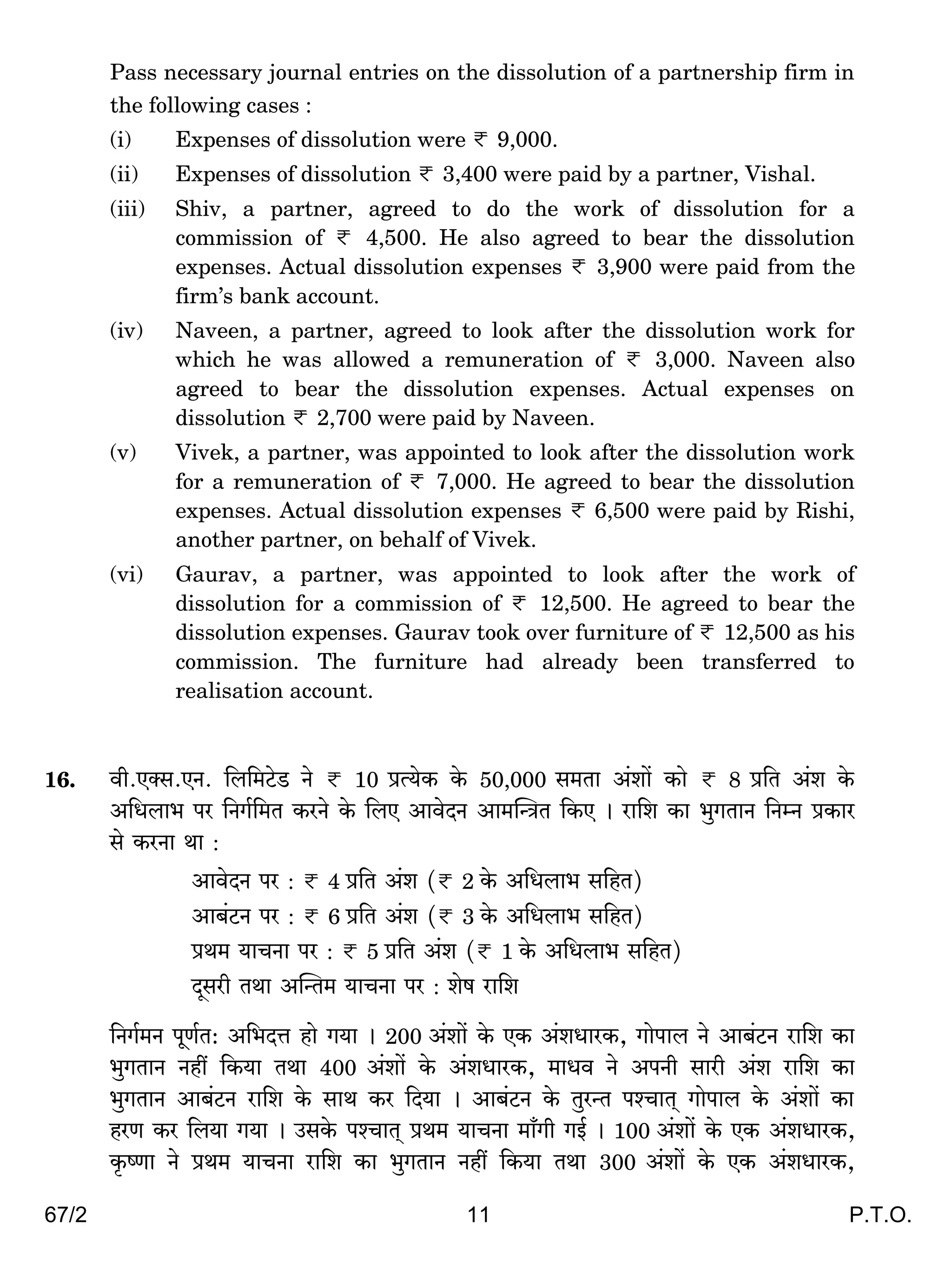 67/2 11 P.T.O.
Pass necessary journal entries on the dissolution of a partnership firm in
the following cases :
(i) Expenses of dissolution were < 9,000.
(ii) Expenses of dissolution < 3,400 were paid by a partner, Vishal.
(iii) Shiv, a partner, agreed to do the work of dissolution for a
commission of < 4,500. He also agreed to bear the dissolution
expenses. Actual dissolution expenses < 3,900 were paid from the
firm’s bank account.
(iv) Naveen, a partner, agreed to look after the dissolution work for
which he was allowed a remuneration of < 3,000. Naveen also
agreed to bear the dissolution expenses. Actual expenses on
dissolution < 2,700 were paid by Naveen.
(v) Vivek, a partner, was appointed to look after the dissolution work
for a remuneration of < 7,000. He agreed to bear the dissolution
expenses. Actual dissolution expenses < 6,500 were paid by Rishi,
another partner, on behalf of Vivek.
(vi) Gaurav, a partner, was appointed to look after the work of
dissolution for a commission of < 12,500. He agreed to bear the
dissolution expenses. Gaurav took over furniture of < 12,500 as his
commission. The furniture had already been transferred to
realisation account.
16. dr.EŠg.EZ. {b{_Q>oS> Zo < 10 àË`oH$ Ho$ 50,000 g_Vm A§em| H$mo < 8 à{V A§e Ho$
A{Ybm^ na {ZJ©{_V H$aZo Ho$ {bE AmdoXZ Am_pÝÌV {H$E & am{e H$m ^wJVmZ {ZåZ àH$ma
go H$aZm Wm :
AmdoXZ na : < 4 à{V A§e (< 2 Ho$ A{Ybm^ g{hV)
Am~§Q>Z na : < 6 à{V A§e (< 3 Ho$ A{Ybm^ g{hV)
àW_ `mMZm na : < 5 à{V A§e (< 1 Ho$ A{Ybm^ g{hV)
Xÿgar VWm ApÝV_ `mMZm na : eof am{e
{ZJ©_Z nyU©V: A{^XÎm hmo J`m & 200 A§em| Ho$ EH$ A§eYmaH$, Jmonmb Zo Am~§Q>Z am{e H$m
^wJVmZ Zht {H$`m VWm 400 A§em| Ho$ A§eYmaH$, _mYd Zo AnZr gmar A§e am{e H$m
^wJVmZ Am~§Q>Z am{e Ho$ gmW H$a {X`m & Am~§Q>Z Ho$ VwaÝV níMmV² Jmonmb Ho$ A§em| H$m
haU H$a {b`m J`m & CgHo$ níMmV² àW_ `mMZm _m±Jr JB© & 100 A§em| Ho$ EH$ A§eYmaH$,
H¥$îUm Zo àW_ `mMZm am{e H$m ^wJVmZ Zht {H$`m VWm 300 A§em| Ho$ EH$ A§eYmaH$,
 