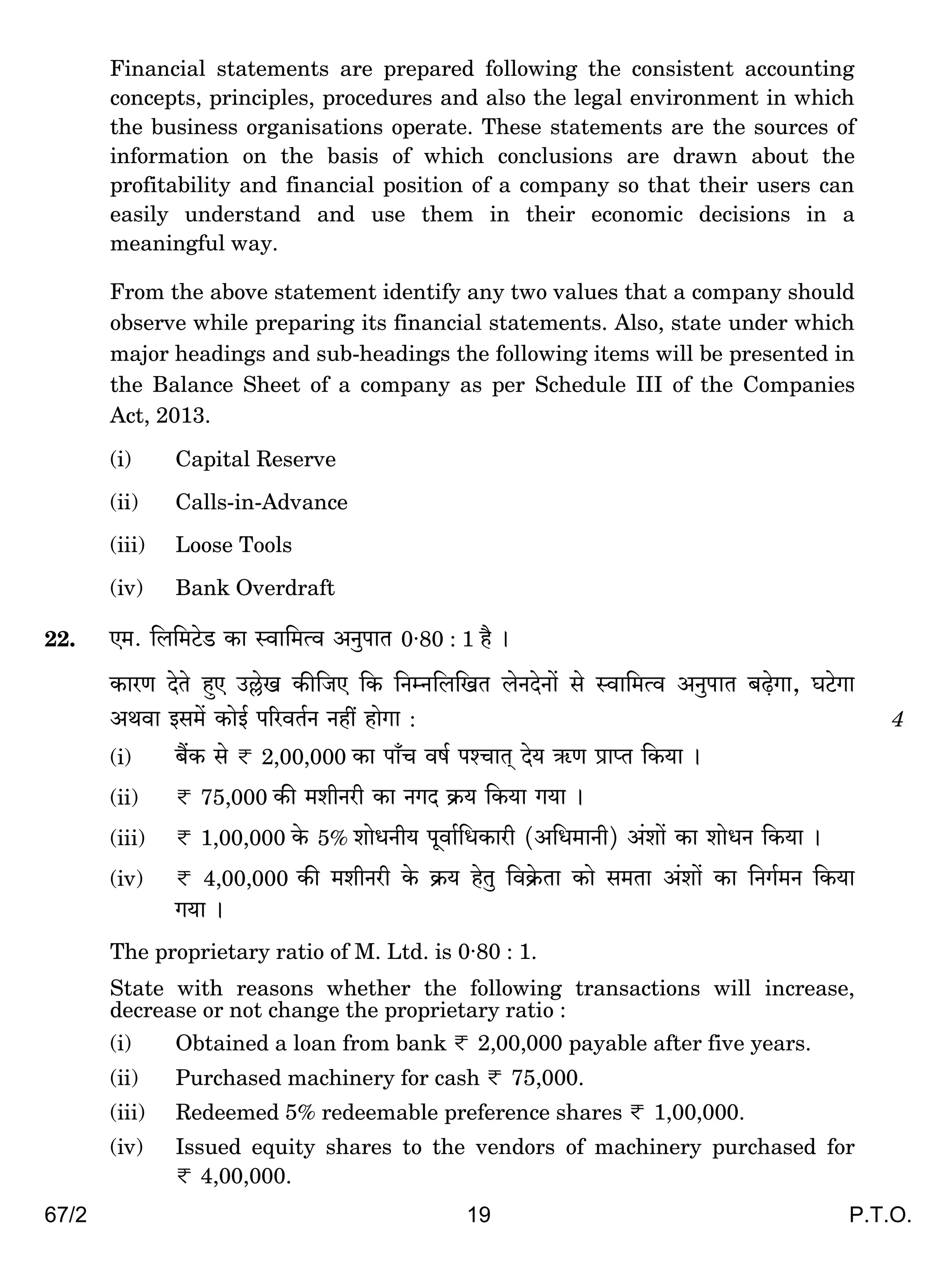 67/2 19 P.T.O.
Financial statements are prepared following the consistent accounting
concepts, principles, procedures and also the legal environment in which
the business organisations operate. These statements are the sources of
information on the basis of which conclusions are drawn about the
profitability and financial position of a company so that their users can
easily understand and use them in their economic decisions in a
meaningful way.
From the above statement identify any two values that a company should
observe while preparing its financial statements. Also, state under which
major headings and sub-headings the following items will be presented in
the Balance Sheet of a company as per Schedule III of the Companies
Act, 2013.
(i) Capital Reserve
(ii) Calls-in-Advance
(iii) Loose Tools
(iv) Bank Overdraft
22. E_. {b{_Q>oS> H$m ñdm{_Ëd AZwnmV 0·80 : 1 h¡ &
H$maU XoVo hþE C„oI H$s{OE {H$ {ZåZ{b{IV boZXoZm| go ñdm{_Ëd AZwnmV ~‹T>oJm, KQ>oJm
AWdm Bg_| H$moB© n[adV©Z Zht hmoJm : 4
(i) ~¢H$ go < 2,00,000 H$m nm±M df© níMmV² Xo` G$U àmßV {H$`m &
(ii) < 75,000 H$s _erZar H$m ZJX H«$` {H$`m J`m &
(iii) < 1,00,000 Ho$ 5% emoYZr` nydm©{YH$mar (A{Y_mZr) A§em| H$m emoYZ {H$`m &
(iv) < 4,00,000 H$s _erZar Ho$ H«$` hoVw {dH«o$Vm H$mo g_Vm A§em| H$m {ZJ©_Z {H$`m
J`m &
The proprietary ratio of M. Ltd. is 0·80 : 1.
State with reasons whether the following transactions will increase,
decrease or not change the proprietary ratio :
(i) Obtained a loan from bank < 2,00,000 payable after five years.
(ii) Purchased machinery for cash < 75,000.
(iii) Redeemed 5% redeemable preference shares < 1,00,000.
(iv) Issued equity shares to the vendors of machinery purchased for
< 4,00,000.
 
