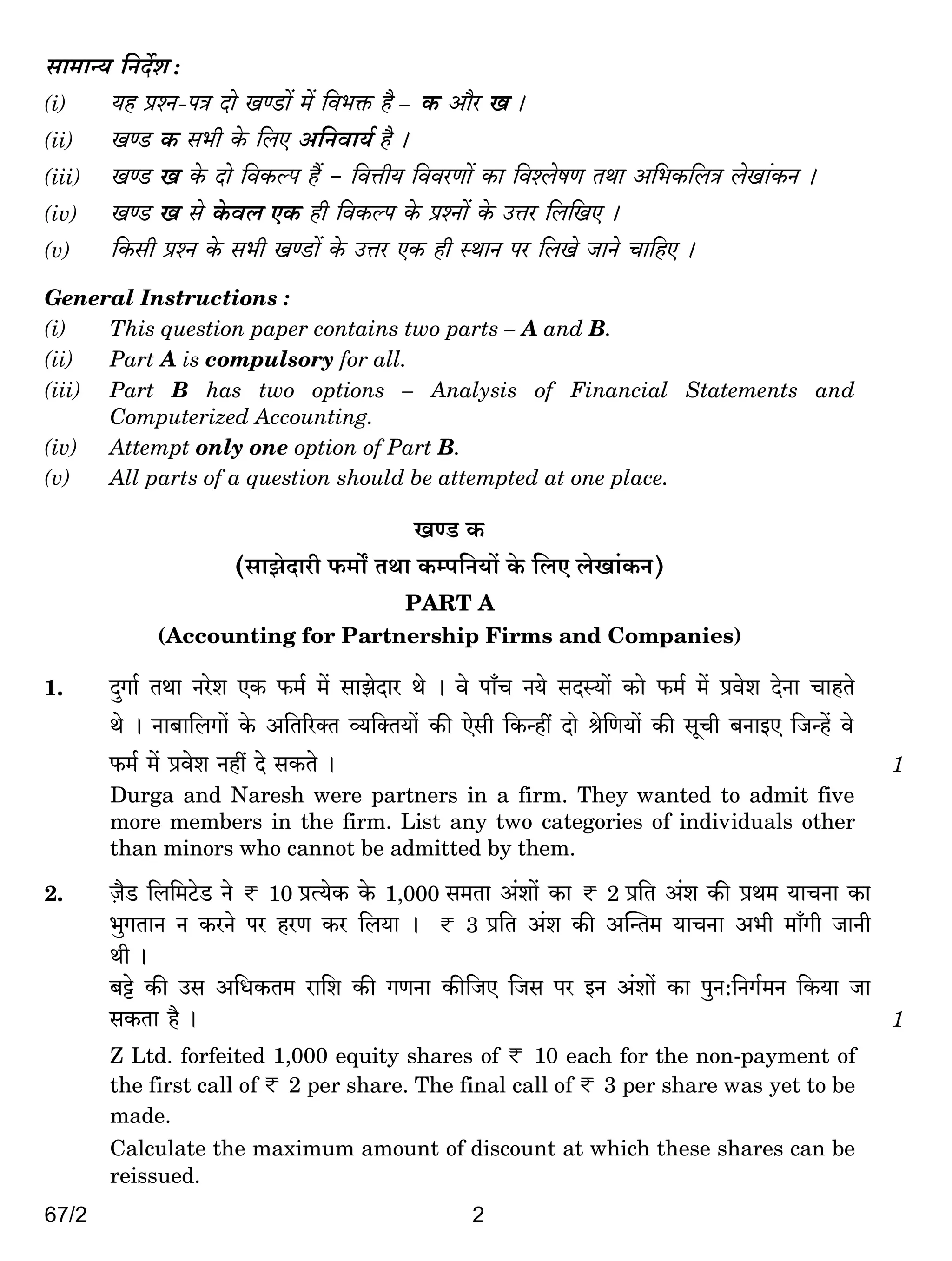 67/2 2
gm_mÝ` {ZX}e :
(i) `h àíZ-nÌ Xmo IÊS>m| _| {d^º$ h¡ – H$ Am¡a I &
(ii) IÊS> H$ g^r Ho$ {bE A{Zdm`© h¡ &
(iii) IÊS> I Ho$ Xmo {dH$ën h¢ - {dÎmr` {ddaUm| H$m {díbofU VWm A{^H${bÌ boIm§H$Z &
(iv) IÊS> I go Ho$db EH$ hr {dH$ën Ho$ àíZm| Ho$ CÎma {b{IE &
(v) {H$gr àíZ Ho$ g^r IÊS>m| Ho$ CÎma EH$ hr ñWmZ na {bIo OmZo Mm{hE &
General Instructions :
(i) This question paper contains two parts – A and B.
(ii) Part A is compulsory for all.
(iii) Part B has two options – Analysis of Financial Statements and
Computerized Accounting.
(iv) Attempt only one option of Part B.
(v) All parts of a question should be attempted at one place.
IÊS> H$
(gmPoXmar $_m] VWm H$ån{Z`m| Ho$ {bE boIm§H$Z)
PART A
(Accounting for Partnership Firms and Companies)
1. XþJm© VWm Zaoe EH$ $_© _| gmPoXma Wo & do nm±M Z`o gXñ`m| H$mo $_© _| àdoe XoZm MmhVo
Wo & Zm~m{bJm| Ho$ A{V[aŠV ì`{ŠV`m| H$s Eogr {H$Ýht Xmo lo{U`m| H$s gyMr ~ZmBE {OÝh| do
$_© _| àdoe Zht Xo gH$Vo & 1
Durga and Naresh were partners in a firm. They wanted to admit five
more members in the firm. List any two categories of individuals other
than minors who cannot be admitted by them.
2. µO¡S> {b{_Q>oS> Zo < 10 àË`oH$ Ho$ 1,000 g_Vm A§em| H$m < 2 à{V A§e H$s àW_ `mMZm H$m
^wJVmZ Z H$aZo na haU H$a {b`m & < 3 à{V A§e H$s ApÝV_ `mMZm A^r _m±Jr OmZr
Wr &
~Å>o H$s Cg A{YH$V_ am{e H$s JUZm H$s{OE {Og na BZ A§em| H$m nwZ:{ZJ©_Z {H$`m Om
gH$Vm h¡ & 1
Z Ltd. forfeited 1,000 equity shares of < 10 each for the non-payment of
the first call of < 2 per share. The final call of < 3 per share was yet to be
made.
Calculate the maximum amount of discount at which these shares can be
reissued.
 