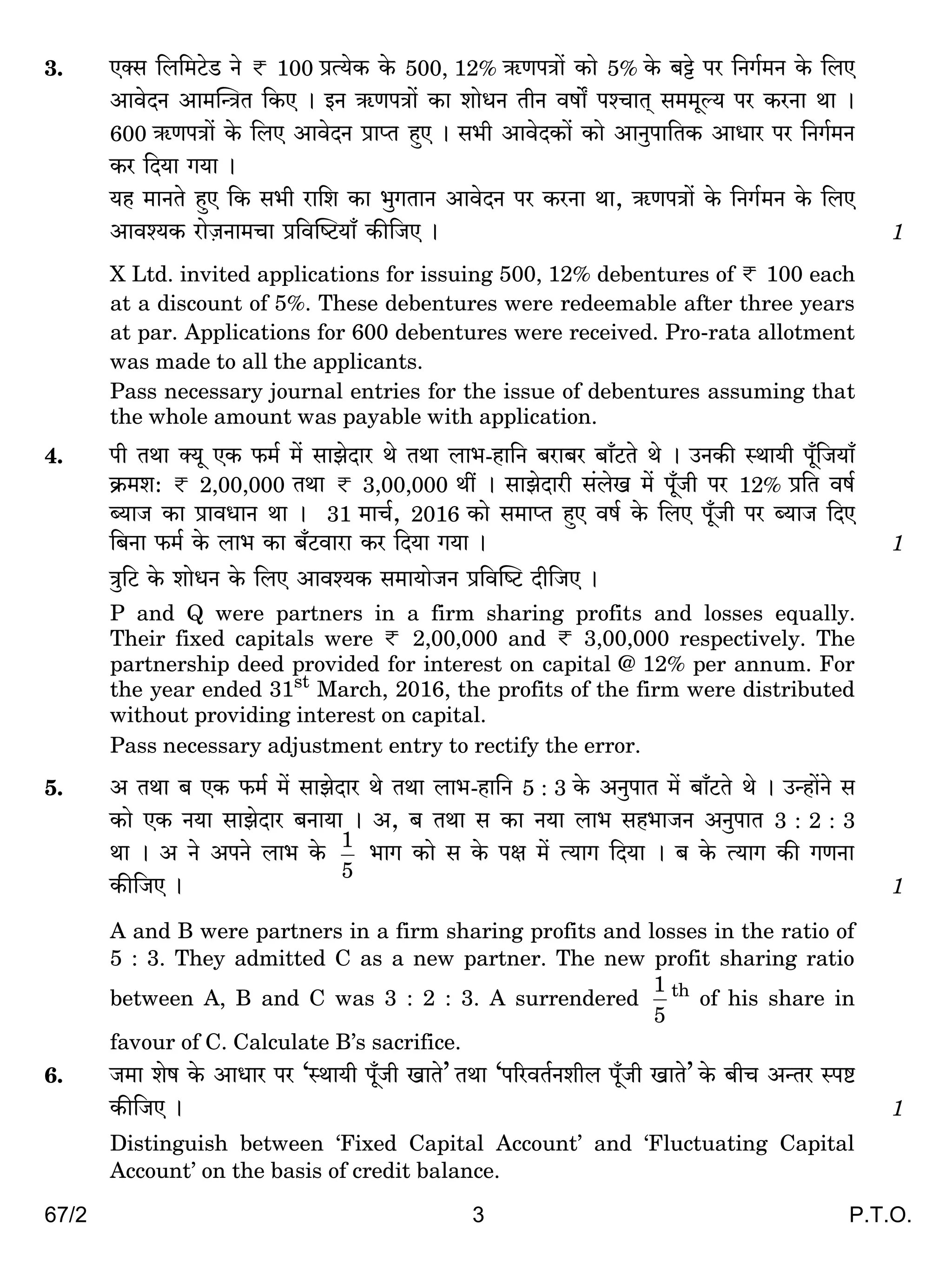 67/2 3 P.T.O.
3. EŠg {b{_Q>oS> Zo < 100 àË`oH$ Ho$ 500, 12% G$UnÌm| H$mo 5% Ho$ ~Å>o na {ZJ©_Z Ho$ {bE
AmdoXZ Am_pÝÌV {H$E & BZ G$UnÌm| H$m emoYZ VrZ dfm] níMmV² g__yë` na H$aZm Wm &
600 G$UnÌm| Ho$ {bE AmdoXZ àmßV hþE & g^r AmdoXH$m| H$mo AmZwnm{VH$ AmYma na {ZJ©_Z
H$a {X`m J`m &
`h _mZVo hþE {H$ g^r am{e H$m ^wJVmZ AmdoXZ na H$aZm Wm, G$UnÌm| Ho$ {ZJ©_Z Ho$ {bE
Amdí`H$ amoµOZm_Mm à{dpîQ>`m± H$s{OE & 1
X Ltd. invited applications for issuing 500, 12% debentures of < 100 each
at a discount of 5%. These debentures were redeemable after three years
at par. Applications for 600 debentures were received. Pro-rata allotment
was made to all the applicants.
Pass necessary journal entries for the issue of debentures assuming that
the whole amount was payable with application.
4. nr VWm Š`y EH$ $_© _| gmPoXma Wo VWm bm^-hm{Z ~am~a ~m±Q>Vo Wo & CZH$s ñWm`r n±y{O`m±
H«$_e: < 2,00,000 VWm < 3,00,000 Wt & gmPoXmar g§boI _| n±yOr na 12% à{V df©
ã`mO H$m àmdYmZ Wm & 31 _mM©, 2016 H$mo g_mßV hþE df© Ho$ {bE n±yOr na ã`mO {XE
{~Zm $_© Ho$ bm^ H$m ~±Q>dmam H$a {X`m J`m & 1
Ìw{Q> Ho$ emoYZ Ho$ {bE Amdí`H$ g_m`moOZ à{dpîQ> Xr{OE &
P and Q were partners in a firm sharing profits and losses equally.
Their fixed capitals were < 2,00,000 and < 3,00,000 respectively. The
partnership deed provided for interest on capital @ 12% per annum. For
the year ended 31st
March, 2016, the profits of the firm were distributed
without providing interest on capital.
Pass necessary adjustment entry to rectify the error.
5. A VWm ~ EH$ $_© _| gmPoXma Wo VWm bm^-hm{Z 5 : 3 Ho$ AZwnmV _| ~m±Q>Vo Wo & CÝhm|Zo g
H$mo EH$ Z`m gmPoXma ~Zm`m & A, ~ VWm g H$m Z`m bm^ gh^mOZ AZwnmV 3 : 2 : 3
Wm & A Zo AnZo bm^ Ho$
5
1
^mJ H$mo g Ho$ nj _| Ë`mJ {X`m & ~ Ho$ Ë`mJ H$s JUZm
H$s{OE & 1
A and B were partners in a firm sharing profits and losses in the ratio of
5 : 3. They admitted C as a new partner. The new profit sharing ratio
between A, B and C was 3 : 2 : 3. A surrendered
5
1 th
of his share in
favour of C. Calculate B’s sacrifice.
6. O_m eof Ho$ AmYma na ‘ñWm`r n±yOr ImVo’ VWm ‘n[adV©Zerb n±yOr ImVo’ Ho$ ~rM AÝVa ñnï>
H$s{OE & 1
Distinguish between ‘Fixed Capital Account’ and ‘Fluctuating Capital
Account’ on the basis of credit balance.
 