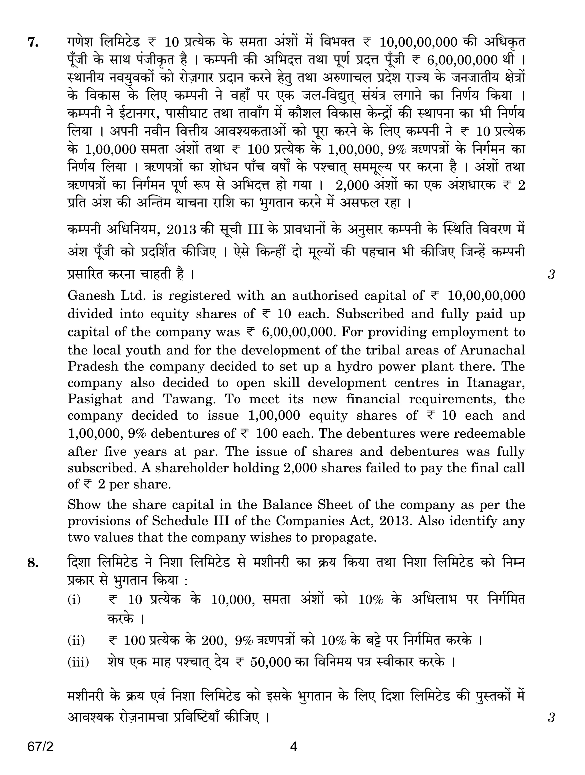 67/2 4
7. JUoe {b{_Q>oS> < 10 àË`oH$ Ho$ g_Vm A§em| _| {d^ŠV < 10,00,00,000 H$s A{YH¥$V
n±yOr Ho$ gmW n§OrH¥$V h¡ & H$ånZr H$s A{^XÎm VWm nyU© àXÎm ny±Or < 6,00,00,000 Wr &
ñWmZr` Zd`wdH$m| H$mo amoµOJma àXmZ H$aZo hoVw VWm AéUmMb àXoe amÁ` Ho$ OZOmVr` joÌm|
Ho$ {dH$mg Ho$ {bE H$ånZr Zo dhm± na EH$ Ob-{dÚwV² g§`§Ì bJmZo H$m {ZU©` {H$`m &
H$ånZr Zo B©Q>mZJa, nmgrKmQ> VWm Vmdm±J _| H$m¡eb {dH$mg Ho$ÝÐm| H$s ñWmnZm H$m ^r {ZU©`
{b`m & AnZr ZdrZ {dÎmr` Amdí`H$VmAm| H$mo nyam H$aZo Ho$ {bE H$ånZr Zo < 10 àË`oH$
Ho$ 1,00,000 g_Vm A§em| VWm < 100 àË`oH$ Ho$ 1,00,000, 9% G$UnÌm| Ho$ {ZJ©_Z H$m
{ZU©` {b`m & G$UnÌm| H$m emoYZ nm±M dfm] Ho$ níMmV² g__yë` na H$aZm h¡ & A§em| VWm
G$UnÌm| H$m {ZJ©_Z nyU© ê$n go A{^XÎm hmo J`m & 2,000 A§em| H$m EH$ A§eYmaH$ < 2
à{V A§e H$s ApÝV_ `mMZm am{e H$m ^wJVmZ H$aZo _| Ag$b ahm &
H$ånZr A{Y{Z`_, 2013 H$s gyMr III Ho$ àmdYmZm| Ho$ AZwgma H$ånZr Ho$ pñW{V {ddaU _|
A§e ny±Or H$mo àX{e©V H$s{OE & Eogo {H$Ýht Xmo _yë`m| H$s nhMmZ ^r H$s{OE {OÝh| H$ånZr
àgm[aV H$aZm MmhVr h¡ & 3
Ganesh Ltd. is registered with an authorised capital of < 10,00,00,000
divided into equity shares of < 10 each. Subscribed and fully paid up
capital of the company was < 6,00,00,000. For providing employment to
the local youth and for the development of the tribal areas of Arunachal
Pradesh the company decided to set up a hydro power plant there. The
company also decided to open skill development centres in Itanagar,
Pasighat and Tawang. To meet its new financial requirements, the
company decided to issue 1,00,000 equity shares of < 10 each and
1,00,000, 9% debentures of < 100 each. The debentures were redeemable
after five years at par. The issue of shares and debentures was fully
subscribed. A shareholder holding 2,000 shares failed to pay the final call
of < 2 per share.
Show the share capital in the Balance Sheet of the company as per the
provisions of Schedule III of the Companies Act, 2013. Also identify any
two values that the company wishes to propagate.
8. {Xem {b{_Q>oS> Zo {Zem {b{_Q>oS> go _erZar H$m H«$` {H$`m VWm {Zem {b{_Q>oS> H$mo {ZåZ
àH$ma go ^wJVmZ {H$`m :
(i) < 10 àË`oH$ Ho$ 10,000, g_Vm A§em| H$mo 10% Ho$ A{Ybm^ na {ZJ©{_V
H$aHo$ &
(ii) < 100 àË`oH$ Ho$ 200, 9% G$UnÌm| H$mo 10% Ho$ ~Å>o na {ZJ©{_V H$aHo$ &
(iii) eof EH$ _mh níMmV² Xo` < 50,000 H$m {d{Z_` nÌ ñdrH$ma H$aHo$ &
_erZar Ho$ H«$` Ed§ {Zem {b{_Q>oS> H$mo BgHo$ ^wJVmZ Ho$ {bE {Xem {b{_Q>oS> H$s nwñVH$m| _|
Amdí`H$ amoµOZm_Mm à{dpîQ>`m± H$s{OE & 3
 