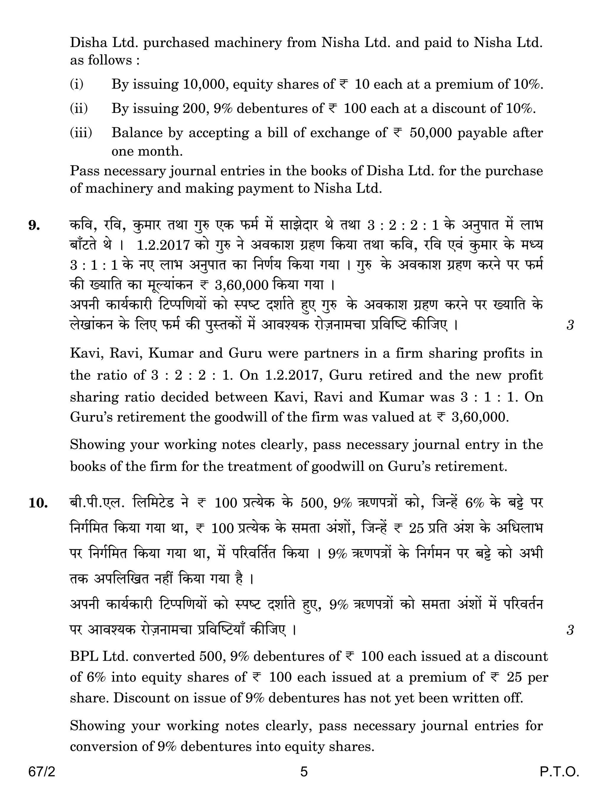 67/2 5 P.T.O.
Disha Ltd. purchased machinery from Nisha Ltd. and paid to Nisha Ltd.
as follows :
(i) By issuing 10,000, equity shares of < 10 each at a premium of 10%.
(ii) By issuing 200, 9% debentures of < 100 each at a discount of 10%.
(iii) Balance by accepting a bill of exchange of < 50,000 payable after
one month.
Pass necessary journal entries in the books of Disha Ltd. for the purchase
of machinery and making payment to Nisha Ltd.
9. H${d, a{d, Hw$_ma VWm Jwé EH$ $_© _| gmPoXma Wo VWm 3 : 2 : 2 : 1 Ho$ AZwnmV _| bm^
~m±Q>Vo Wo & 1.2.2017 H$mo Jwé Zo AdH$me J«hU {H$`m VWm H${d, a{d Ed§ Hw$_ma Ho$ _Ü`
3 : 1 : 1 Ho$ ZE bm^ AZwnmV H$m {ZU©` {H$`m J`m & Jwé$ Ho$ AdH$me J«hU H$aZo na $_©
H$s »`m{V H$m _yë`m§H$Z < 3,60,000 {H$`m J`m &
AnZr H$m`©H$mar {Q>ßn{U`m| H$mo ñnîQ> Xem©Vo hþE Jwé$ Ho$ AdH$me J«hU H$aZo na »`m{V Ho$
boIm§H$Z Ho$ {bE $_© H$s nwñVH$m| _| Amdí`H$ amoµOZm_Mm à{dpîQ> H$s{OE & 3
Kavi, Ravi, Kumar and Guru were partners in a firm sharing profits in
the ratio of 3 : 2 : 2 : 1. On 1.2.2017, Guru retired and the new profit
sharing ratio decided between Kavi, Ravi and Kumar was 3 : 1 : 1. On
Guru’s retirement the goodwill of the firm was valued at < 3,60,000.
Showing your working notes clearly, pass necessary journal entry in the
books of the firm for the treatment of goodwill on Guru’s retirement.
10. ~r.nr.Eb. {b{_Q>oS> Zo < 100 àË`oH$ Ho$ 500, 9% G$UnÌm| H$mo, {OÝh| 6% Ho$ ~Å>o na
{ZJ©{_V {H$`m J`m Wm, < 100 àË`oH$ Ho$ g_Vm A§em|, {OÝh| < 25 à{V A§e Ho$ A{Ybm^
na {ZJ©{_V {H$`m J`m Wm, _| n[ad{V©V {H$`m & 9% G$UnÌm| Ho$ {ZJ©_Z na ~Å>o H$mo A^r
VH$ An{b{IV Zht {H$`m J`m h¡ &
AnZr H$m`©H$mar {Q>ßn{U`m| H$mo ñnîQ> Xem©Vo hþE, 9% G$UnÌm| H$mo g_Vm A§em| _| n[adV©Z
na Amdí`H$ amoµOZm_Mm à{dpîQ>`m± H$s{OE & 3
BPL Ltd. converted 500, 9% debentures of < 100 each issued at a discount
of 6% into equity shares of < 100 each issued at a premium of < 25 per
share. Discount on issue of 9% debentures has not yet been written off.
Showing your working notes clearly, pass necessary journal entries for
conversion of 9% debentures into equity shares.
 