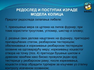 Предлог редоследа склапања либеле:
1. преношење мера са цртежа на липов фурнир; при
томе користити троуглове, угломер, шестар и оловку;
2. резање свих делова нацртаних на фурниру, претходно
причвршћених стегом, резбарском тестерицом;
обележавање и изрезивање резбарском тестерицом
осовине на одговарајућу меру; изрезивању коцкастог
отвора на точку (поз. 4) претходи бушење шилом и
дрвеним чекићем како бисмо провукли један крај
тестерице у резбарском раму; после изрезивања,
коцкасти отвор обрадити турпијом за кључеве уз сталну
контролу исеченом осовином;
РЕДОСЛЕД И ПОСТУПАК ИЗРАДЕ
МОДЕЛА КОЛИЦА
 