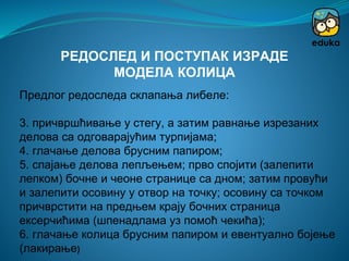 Предлог редоследа склапања либеле:
3. причвршћивање у стегу, а затим равнање изрезаних
делова са одговарајућим турпијама;
4. глачање делова брусним папиром;
5. спајање делова лепљењем; прво спојити (залепити
лепком) бочне и чеоне странице са дном; затим провући
и залепити осовину у отвор на точку; осовину са точком
причврстити на предњем крају бочних страница
ексерчићима (шпенадлама уз помоћ чекића);
6. глачање колица брусним папиром и евентуално бојење
(лакирање)
РЕДОСЛЕД И ПОСТУПАК ИЗРАДЕ
МОДЕЛА КОЛИЦА
 