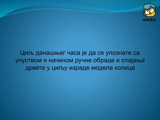 Циљ данашњег часа је да се упознате са
упуством и начином ручне обраде и спајања
дрвета у циљу израде модела колица
 