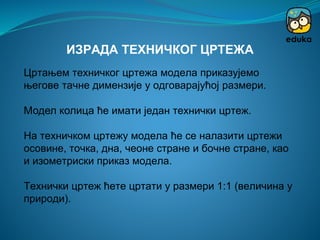 Цртањем техничког цртежа модела приказујемо
његове тачне димензије у одговарајућој размери.
Модел колица ће имати један технички цртеж.
На техничком цртежу модела ће се налазити цртежи
осовине, точка, дна, чеоне стране и бочне стране, као
и изометриски приказ модела.
Технички цртеж ћете цртати у размери 1:1 (величина у
природи).
ИЗРАДА ТЕХНИЧКОГ ЦРТЕЖА
 